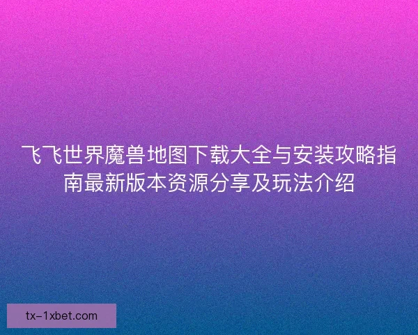 飞飞世界魔兽地图下载大全与安装攻略指南最新版本资源分享及玩法介绍